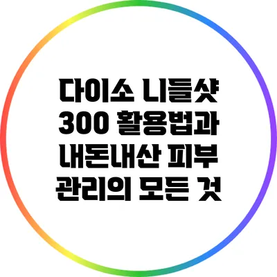 다이소 니들샷 300 활용법과 내돈내산 피부 관리의 모든 것