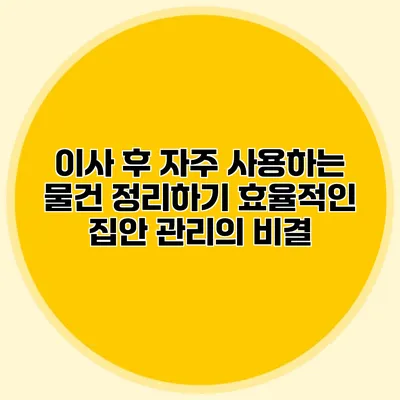 이사 후 자주 사용하는 물건 정리하기: 효율적인 집안 관리의 비결